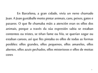 En Barcelona, a gran cidade, vivía un neno chamado
Joan. A Joan gustáballe moito pintar animais, cans, peixes, gatos e
paxaros. O que lle chamaba máis a atención eran os ollos dos
animais, porque a través da súa expresión sabia se estaban
contentos ou tristes, se tiñan fame ou frío, se querían xogar ou
estaban cansos, así que lles pintaba os ollos de todas as formas
posibles: ollos grandes, ollos pequenos, ollos amarelos, ollos
abertos, ollos azuis pechados, ollos misteriosos e ollos de moitas
cores
4
 