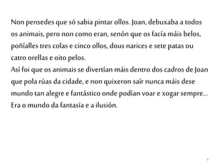 6
Non pensedes que só sabia pintar ollos. Joan, debuxaba a todos
os animais,pero noncomo eran, senón que os facía máis belos,
poñíallestres colas e cinco ollos, dous narices e sete patas ou
catro orellas e oito pelos.
Así foi queos animaisse divertían máis dentro dos cadros de Joan
que pola rúas da cidade, e nonquixeron saír nunca máis dese
mundotan alegree fantásticoonde podían voar e xogar sempre...
Era o mundoda fantasíae a ilusión.
 