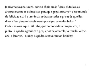 8
Joanamaba a natureza, por iso chamou ás flores, ás follas, ás
árbores e a todos os insectos para que gozasen taméndese mundo
de felicidade, ah!etaménás pedras pesadas e grises ás que lles
dixo: - "eu,pintareivos de cores para que esteadesbelas. "
Colleuas cores que utilizaba, que como vedes eran poucos, e
pintouás pedras grandes e pequenasde amarelo,vermello, verde,
azul e laranxa.- Nunca as pedras estiveron tan bonitas!
 