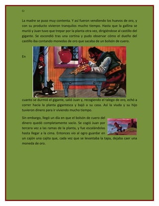 Cr


La madre se puso muy contenta. Y así fueron vendiendo los huevos de oro, y
con su producto vivieron tranquilos mucho tiempo. Hasta que la gallina se
murió y Juan tuvo que trepar por la planta otra vez, dirigiéndose al castillo del
gigante. Se escondió tras una cortina y pudo observar cómo el dueño del
castillo iba contando monedas de oro que sacaba de un bolsón de cuero.



En




cuanto se durmió el gigante, salió Juan y, recogiendo el talego de oro, echó a
correr hacia la planta gigantesca y bajó a su casa. Así la viuda y su hijo
tuvieron dinero para ir viviendo mucho tiempo.

Sin embargo, llegó un día en que el bolsón de cuero del
dinero quedó completamente vacío. Se cogió Juan por
tercera vez a las ramas de la planta, y fue escalándolas
hasta llegar a la cima. Entonces vio al ogro guardar en
un cajón una cajita que, cada vez que se levantaba la tapa, dejaba caer una
moneda de oro.
 