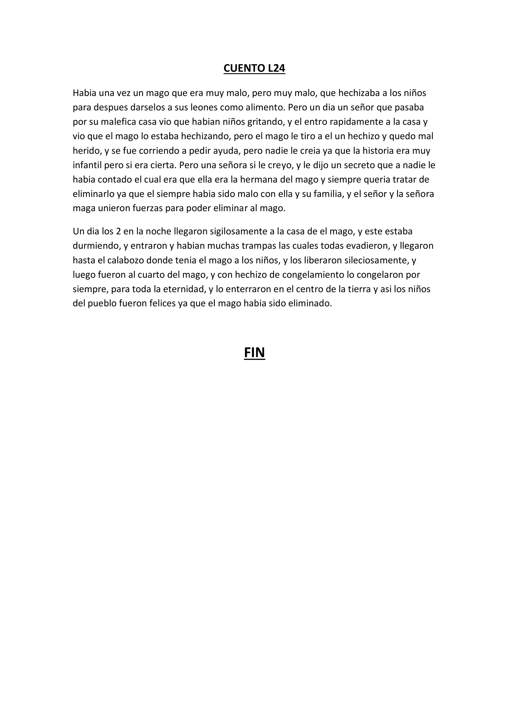 CUENTO L24
Habia una vez un mago que era muy malo, pero muy malo, que hechizaba a los niños
para despues darselos a sus leones como alimento. Pero un dia un señor que pasaba
por su malefica casa vio que habian niños gritando, y el entro rapidamente a la casa y
vio que el mago lo estaba hechizando, pero el mago le tiro a el un hechizo y quedo mal
herido, y se fue corriendo a pedir ayuda, pero nadie le creia ya que la historia era muy
infantil pero si era cierta. Pero una señora si le creyo, y le dijo un secreto que a nadie le
habia contado el cual era que ella era la hermana del mago y siempre queria tratar de
eliminarlo ya que el siempre habia sido malo con ella y su familia, y el señor y la señora
maga unieron fuerzas para poder eliminar al mago.
Un dia los 2 en la noche llegaron sigilosamente a la casa de el mago, y este estaba
durmiendo, y entraron y habian muchas trampas las cuales todas evadieron, y llegaron
hasta el calabozo donde tenia el mago a los niños, y los liberaron sileciosamente, y
luego fueron al cuarto del mago, y con hechizo de congelamiento lo congelaron por
siempre, para toda la eternidad, y lo enterraron en el centro de la tierra y asi los niños
del pueblo fueron felices ya que el mago habia sido eliminado.
FIN
 