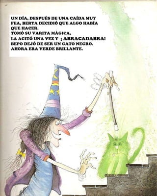 UN DÍA, DESPUÉS DE UNA CAÍDA MUY FEA, BERTA DECIDIÓ QUE ALGO HABÍA QUE HACER. TOMÓ SU VARITA MÁGICA, LA AGITÓ UNA VEZ Y  ¡ ABRACADABRA!  BEPO DEJÓ DE SER UN GATO NEGRO. AHORA ERA VERDE BRILLANTE. 