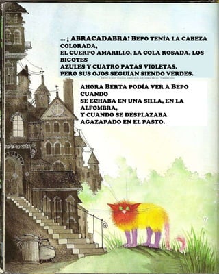 …  ¡ ABRACADABRA!  B EPO TENÍA LA CABEZA COLORADA, EL CUERPO AMARILLO, LA COLA ROSADA, LOS BIGOTES AZULES Y CUATRO PATAS VIOLETAS. PERO SUS OJOS SEGUÍAN SIENDO VERDES. AHORA  B ERTA PODÍA VER A  B EPO CUANDO SE ECHABA EN UNA SILLA, EN LA ALFOMBRA, Y CUANDO SE DESPLAZABA AGAZAPADO EN EL PASTO. 