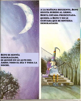 B EPO SE SENTÍA DESGRACIADO, SE QUEDÓ EN LO ALTO DEL ÁRBOL TODO EL DÍA Y TODA LA NOCHE. A LA MAÑANA SIGUIENTE,  B EPO SEGUÍA SUBIDO AL ÁRBOL. B ERTA ESTABA PREOCUPADA. QUERÍA A  B EPO Y NO LE GUSTABA QUE SE SINTIERA DESGRACIADO. 