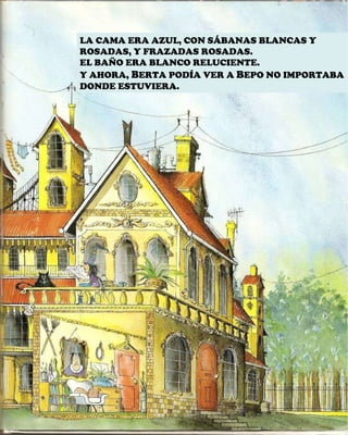 LA CAMA ERA AZUL, CON SÁBANAS BLANCAS Y ROSADAS, Y FRAZADAS ROSADAS. EL BAÑO ERA BLANCO RELUCIENTE. Y AHORA,  B ERTA PODÍA VER A  B EPO NO IMPORTABA DONDE ESTUVIERA. 