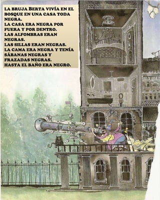LA BRUJA  B ERTA VIVÍA EN EL BOSQUE EN UNA CASA TODA NEGRA. LA CASA ERA NEGRA POR FUERA Y POR DENTRO. LAS ALFOMBRAS ERAN NEGRAS. LAS SILLAS ERAN NEGRAS. LA CAMA ERA NEGRA Y TENÍA SÁBANAS NEGRAS Y FRAZADAS NEGRAS. HASTA EL BAÑO ERA NEGRO. 
