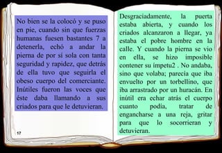 17
No bien se la colocó y se puso
en pie, cuando sin que fuerzas
humanas fuesen bastantes 7 a
detenerla, echó a andar la
pierna de por sí sola con tanta
seguridad y rapidez, que detrás
de ella tuvo que seguirla el
obeso cuerpo del comerciante.
Inútiles fueron las voces que
éste daba llamando a sus
criados para que le detuvieran.
Desgraciadamente, la puerta
estaba abierta, y cuando los
criados alcanzaron a llegar, ya
estaba el pobre hombre en la
calle. Y cuando la pierna se vio
en ella, se hizo imposible
contener su ímpetu2 . No andaba,
sino que volaba; parecía que iba
envuelto por un torbellino, que
iba arrastrado por un huracán. En
inútil era echar atrás el cuerpo
cuanto podía, tratar de
engancharse a una reja, gritar
para que lo socorrieran y
detuvieran.
 