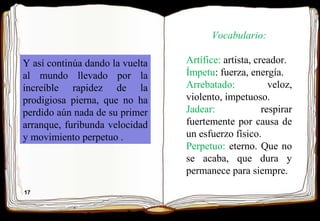 17
Y así continúa dando la vuelta
al mundo llevado por la
increíble rapidez de la
prodigiosa pierna, que no ha
perdido aún nada de su primer
arranque, furibunda velocidad
y movimiento perpetuo .
Vocabulario:
Artífice: artista, creador.
Ímpetu: fuerza, energía.
Arrebatado: veloz,
violento, impetuoso.
Jadear: respirar
fuertemente por causa de
un esfuerzo físico.
Perpetuo: eterno. Que no
se acaba, que dura y
permanece para siempre.
 