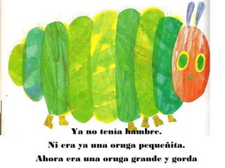 Ya no tenía hambre.
Ni era ya una oruga pequeñita.
Ahora era una oruga grande y gorda
 