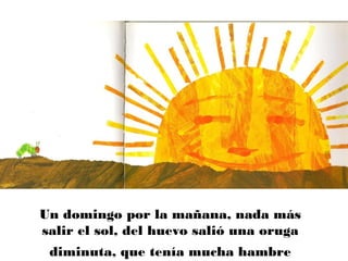 Un domingo por la mañana, nada más
salir el sol, del huevo salió una oruga
diminuta, que tenía mucha hambre
 