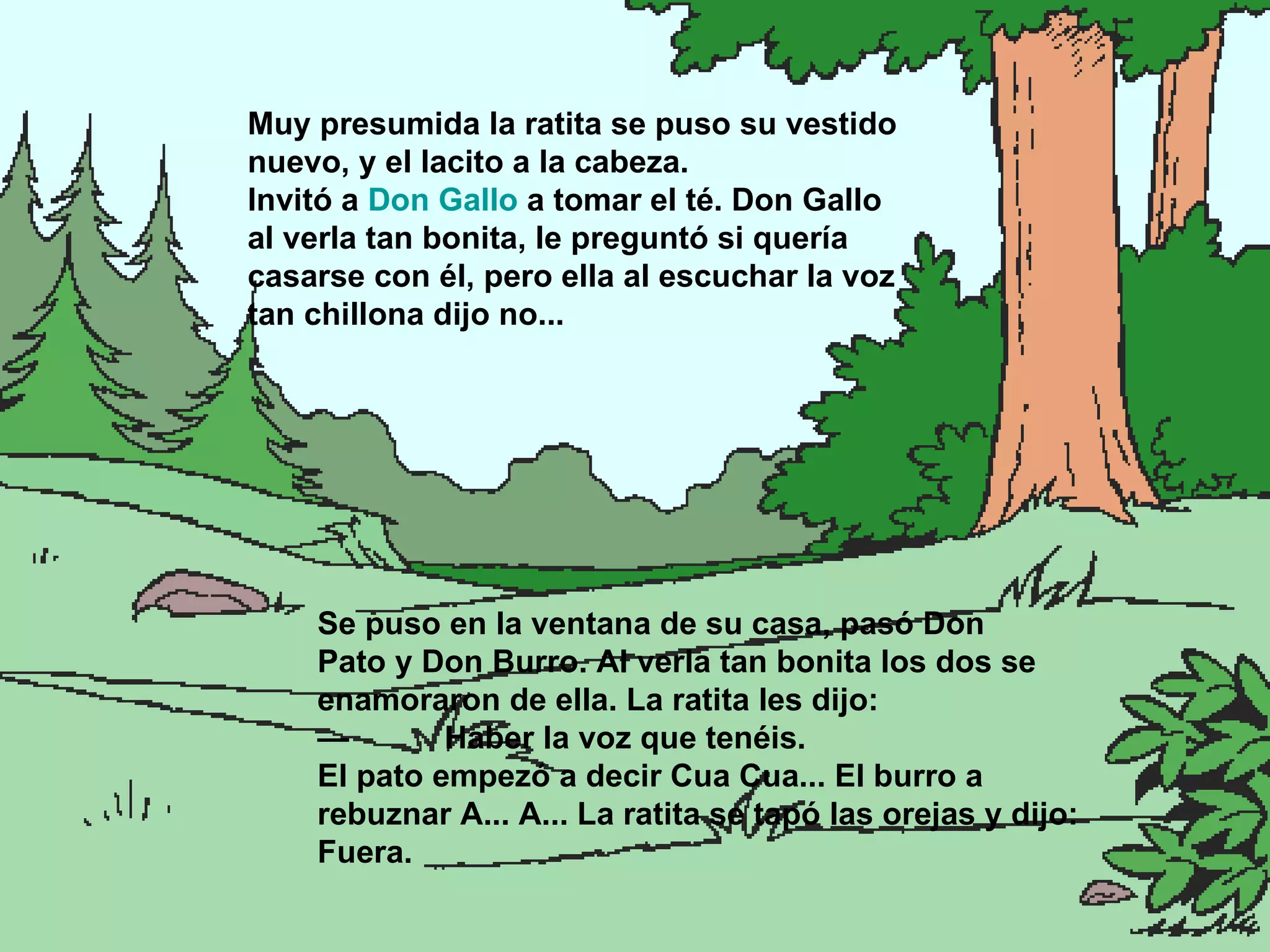 Se puso en  la ventana de su casa, pasó Don Pato y Don Burro. Al verla tan bonita los dos se enamoraron de ella. La ratita les dijo: — Haber la voz que tenéis. El pato empezó a decir Cua Cua... El burro a rebuznar A... A... La ratita se tapó las orejas y dijo: Fuera. Muy presumida la ratita se puso su vestido nuevo, y el lacito a la cabeza. Invitó a  Don Gallo  a tomar el té. Don Gallo al verla tan bonita, le preguntó si quería casarse con él, pero ella al escuchar la voz tan chillona dijo no... 