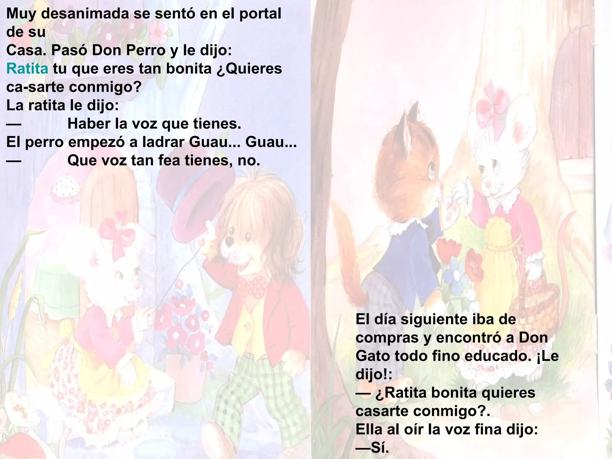 Muy desanimada se sentó en el portal de su Casa. Pasó Don Perro y le dijo: Ratita  tu que eres tan bonita ¿Quieres ca­sarte conmigo? La ratita le dijo: — Haber la voz que tienes. El perro empezó a ladrar Guau... Guau... — Que voz tan fea tienes, no. El día siguiente iba de compras y encontró a Don Gato todo fino educado. ¡Le dijo!: —  ¿Ratita bonita quieres casarte conmigo?. Ella al oír la voz fina dijo: — Sí. 