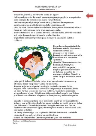 TALLER INFORMATICA “E.P.E.T. N 7”
                                TRABAJO PRÁCTICO N°7


 encuentro. Sirenita, petrificada, sintió un agudo                                  6
 dolor en el corazón. En aquel momento supo que perdería a su príncipe
 para siempre. La desconocida dama fue pedida en
 matrimonio por el príncipe enamorado, y la dama lo aceptó con
 agrado, puesto que ella también estaba enamorada. Al
 cabo de unos días de celebrarse la boda, los esposos fueron invitados a
 hacer un viaje por mar en la gran nave que estaba
 amarrada todavía en el puerto. Sirenita también subió a bordo con ellos,
 y el viaje dio comienzo. Al caer la noche, Sirenita,
 angustiada por haber perdido para siempre a su amado, subió a
 cubierta.


                                             Recordando la profecía de la
                                             hechicera, estaba dispuesta a
                                             sacrificar su vida y a
                                             desaparecer en el mar.
                                             Procedente del mar, escuchó la
                                             llamada de sus hermanas:
                                             "¡Sirenita!
                                             ¡Sirenita! ¡Somos nosotras, tus
                                             hermanas! ¡Mira! ¿Ves
                                             este puñal? Es un puñal
                                             mágico que hemos obtenido
                                             de la bruja a cambio de
                                             nuestros cabellos. ¡Tómalo y,
                                             antes de que amanezca, mata
                                             al
 príncipe! Si lo haces, podrás volver a ser una sirenita como antes y
 olvidarás todas tus penas." Como en un sueño,
 Sirenita, sujetando el puñal, se dirigió hacia el camarote de los
 esposos. Mas cuando vio el semblante del príncipe durmiendo, le dio
 un beso furtivo y subió de nuevo a cubierta. Cuando ya amanecía,
 arrojó el arma al mar, dirigió una última mirada al mundo que dejaba
 y se lanzó entre las olas, dispuesta a desaparecer y volverse espuma.

 Cuando el sol despuntaba en el horizonte, lanzó un rayo amarillento
 sobre el mar y, Sirenita, desde las aguas heladas, se volvió para ver la luz
 por última vez. Pero de improviso, como por encanto, una fuerza
 misteriosa la arrancó del agua y la transportó hacia lo más alto del cielo.
 Las nubes se teñían
 de rosa y el mar rugía con la primera brisa de la mañana, cuando la
 pequeña sirena oyó cuchichear en medio de un


Nombre y apellido del alumno
 sonido de campanillas: "¡Sirenita! ¡Sirenita! ¡Ven con nosotras!"

Curso
                                                               Prof. Britez, José
 