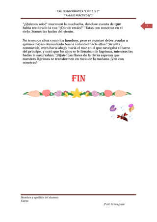TALLER INFORMATICA “E.P.E.T. N 7”
                                TRABAJO PRÁCTICO N°7


 "¿Quienes sois?" murmuró la muchacha, dándose cuenta de que                        7
 había recobrado la voz "¿Dónde estáis?" "Estas con nosotras en el
 cielo. Somos las hadas del viento.

 No tenemos alma como los hombres, pero es nuestro deber ayudar a
 quienes hayan demostrado buena voluntad hacia ellos." Sirenita ,
 conmovida, miró hacia abajo, hacia el mar en el que navegaba el barco
 del príncipe, y notó que los ojos se le llenaban de lágrimas, mientras las
 hadas le susurraban: "¡Fíjate! Las flores de la tierra esperan que
 nuestras lágrimas se transformen en rocío de la mañana. ¡Ven con
 nosotras!




                                      FIN




Nombre y apellido del alumno
Curso
                                                               Prof. Britez, José
 