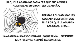 LO QUE LA ARAÑA NO SABÍA ERA QUE SUS AMIGAS
ADMIRABAN SU GRAN TELA DE ARAÑA,
ADEMÁS A SUS AMIGAS LES
GUSTABA COMPARTIR CON
ELLA POR QUE LA AMABAN
TALCUAL ERA…
LAARAÑITAALDARSECUENTADELOQUETENÍA…SEPUSO
MUY FELÍZ Y SE ACEPTÓ TAL CUAL ERA.