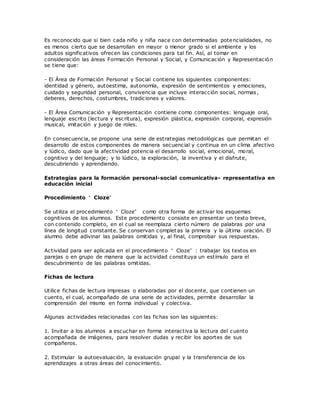 Es reconocido que si bien cada niño y niña nace con determinadas potencialidades, no
es menos cierto que se desarrollan en mayor o menor grado si el ambiente y los
adultos significativos ofrecen las condiciones para tal fin. Así, al tomar en
consideración las áreas Formación Personal y Social, y Comunicación y Representación
se tiene que:
- El Área de Formación Personal y Social contiene los siguientes componentes:
identidad y género, autoestima, autonomía, expresión de sentimientos y emociones,
cuidado y seguridad personal, convivencia que incluye interacción social, normas,
deberes, derechos, costumbres, tradiciones y valores.
- El Área Comunicación y Representación contiene como componentes: lenguaje oral,
lenguaje escrito (lectura y escritura), expresión plástica, expresión corporal, expresión
musical, imitación y juego de roles.
En consecuencia, se propone una serie de estrategias metodológicas que permitan el
desarrollo de estos componentes de manera secuencial y continua en un clima afectivo
y lúdico, dado que la afectividad potencia el desarrollo social, emocional, moral,
cognitivo y del lenguaje; y lo lúdico, la exploración, la inventiva y el disfrute,
descubriendo y aprendiendo.
Estrategias para la formación personal-social comunicativa- representativa en
educación inicial
Procedimiento “ Cloze”
Se utiliza el procedimiento “ Cloze” como otra forma de activar los esquemas
cognitivos de los alumnos. Este procedimiento consiste en presentar un texto breve,
con contenido completo, en el cual se reemplaza cierto número de palabras por una
línea de longitud constante. Se conservan completas la primera y la última oración. El
alumno debe adivinar las palabras omitidas y, al final, comprobar sus respuestas.
Actividad para ser aplicada en el procedimiento “ Cloze” : trabajar los textos en
parejas o en grupo de manera que la actividad constituya un estímulo para el
descubrimiento de las palabras omitidas.
Fichas de lectura
Utilice fichas de lectura impresas o elaboradas por el docente, que contienen un
cuento, el cual, acompañado de una serie de actividades, permite desarrollar la
comprensión del mismo en forma individual y colectiva.
Algunas actividades relacionadas con las fichas son las siguientes:
1. Invitar a los alumnos a escuchar en forma interactiva la lectura del cuento
acompañada de imágenes, para resolver dudas y recibir los aportes de sus
compañeros.
2. Estimular la autoevaluación, la evaluación grupal y la transferencia de los
aprendizajes a otras áreas del conocimiento.
 
