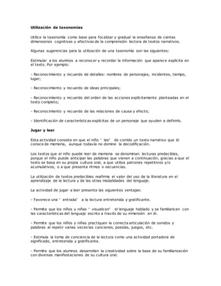 Utilización de taxonomías
Utilice la taxonomía como base para focalizar y gradual la enseñanza de ciertas
dimensiones cognitivas y afectivas de la comprensión lectora de textos narrativos.
Algunas sugerencias para la utilización de una taxonomía son las siguientes:
Estimular a los alumnos a reconocer y recordar la información que aparece explícita en
el texto. Por ejemplo:
- Reconocimiento y recuerdo de detalles: nombres de personajes, incidentes, tiempo,
lugar;
- Reconocimiento y recuerdo de ideas principales;
- Reconocimiento y recuerdo del orden de las acciones explícitamente planteadas en el
texto completo;
- Reconocimiento y recuerdo de las relaciones de causa y efecto;
- Identificación de características explícitas de un personaje que ayuden a definirlo.
Jugar y leer
Esta actividad consiste en que el niño “ lee” de corrido un texto narrativo que él
conoce de memoria, aunque todavía no domine la decodificación.
Los textos que el niño puede leer de memoria se denominan lecturas predecibles,
porque el niño puede anticipar las palabras que vienen a continuación, gracias a que el
texto se basa en su propia cultura oral, a que utiliza patrones repetitivos y/o
acumulativos, o a que presenta ritmos o secuencias.
La utilización de textos predecibles reafirma el valor del uso de la literatura en el
aprendizaje de la lectura y de las otras modalidades del lenguaje.
La actividad de jugar a leer presenta las siguientes ventajas:
- Favorece una “ entrada” a la lectura entretenida y gratificante.
- Permite que los niños y niñas “ visualicen” el lenguaje hablado y se familiaricen con
las características del lenguaje escrito a través de su inmersión en él.
- Permite que los niños y niñas practiquen la correcta articulación de sonidos y
palabras al repetir varias veces las canciones, poesías, juegos, etc.
- Estimula la toma de conciencia de la lectura como una actividad portadora de
significado, entretenida y gratificante.
- Permite que los alumnos desarrollen la creatividad sobre la base de su familiarización
con diversas manifestaciones de su cultura oral.
 