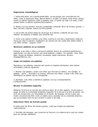 Sugerencias metodológicas
1. Seleccione libros con cuentos predecibles, ya sea porque son conocidos por los
niños, como la Caperucita Roja, Blanca Nieves y el Gato con botas, entre otros; porque
tienen un patrón repetitivo como La gallinita roja y el grano de trigo o El nabo; o bien,
porque tienen un patrón repetitivo/acumulativo.
2. Realice con sus alumnos lecturas compartidas utilizando libros de formato grande, o
bien, escriba o imprima textos con letra grande.
3. Lea al niño los textos todas las veces que él lo solicite, cuidando de que vaya
mirando las palabras a medida que usted las lee.
4. Invite a los padres a leerles a los niños cuentos en voz alta y repetírselos todas las
veces que ellos lo soliciten. Explíqueles las razones por las cuales ellos deben alabar a
sus niños cuando “ jueguen a leer” .
Reconocer palabras en su contexto
Estimule a los niños y niñas a reconocer palabras dentro de contextos significativos,
explicitando con ellos la función que estas palabras cumplen. Por ejemplo: Pare, Sube,
Baja, rótulos de bebidas, alimentos envasados, siglas televisivas, letreros
propagandísticos, etc.
Juego con tarjetas con palabras
Reproduzca las palabras comunes del cuento en tarjetas individuales para realizar
actividades como las siguientes:
1. Mostrar una palabra y pedir a los niños que efectúen su mímica. Por ejemplo, la
palabra “ perro” . Proceder a la inversa: efectuar una mímica y pedir a los niños que
identifiquen la palabra que le corresponda.
2. Estimular a los niños a identificar palabras con sus correspondientes
configuraciones.
Recrear la atmósfera hogareña
Mediante la lectura en voz alta de cuentos a partir de un libro gigante, recree para un
grupo de niños la confortable atmósfera hogareña de la lectura a la hora de dormir con
el fin de introducirlos con naturalidad en el mundo del lenguaje escrito y para que
tomen conciencia del libro como un objeto único, portador de un contenido atractivo,
que se actualiza cada vez que se abre y vuelve a ser leído.
Seleccionar libros de formato grande
Al seleccionar los libros de formato grande, cuide que tengan las siguientes
características:
1. Sencillez del lenguaje; que conserven la frescura y la cadencia de lo que fue creado
para ser narrado oralmente.
 