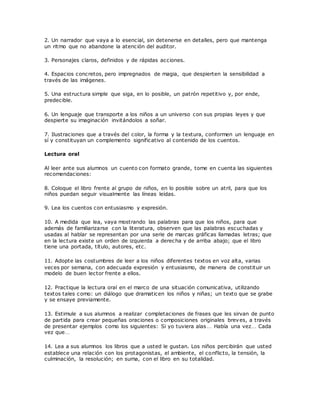 2. Un narrador que vaya a lo esencial, sin detenerse en detalles, pero que mantenga
un ritmo que no abandone la atención del auditor.
3. Personajes claros, definidos y de rápidas acciones.
4. Espacios concretos, pero impregnados de magia, que despierten la sensibilidad a
través de las imágenes.
5. Una estructura simple que siga, en lo posible, un patrón repetitivo y, por ende,
predecible.
6. Un lenguaje que transporte a los niños a un universo con sus propias leyes y que
despierte su imaginación invitándolos a soñar.
7. Ilustraciones que a través del color, la forma y la textura, conformen un lenguaje en
sí y constituyan un complemento significativo al contenido de los cuentos.
Lectura oral
Al leer ante sus alumnos un cuento con formato grande, tome en cuenta las siguientes
recomendaciones:
8. Coloque el libro frente al grupo de niños, en lo posible sobre un atril, para que los
niños puedan seguir visualmente las líneas leídas.
9. Lea los cuentos con entusiasmo y expresión.
10. A medida que lea, vaya mostrando las palabras para que los niños, para que
además de familiarizarse con la literatura, observen que las palabras escuchadas y
usadas al hablar se representan por una serie de marcas gráficas llamadas letras; que
en la lectura existe un orden de izquierda a derecha y de arriba abajo; que el libro
tiene una portada, título, autores, etc.
11. Adopte las costumbres de leer a los niños diferentes textos en voz alta, varias
veces por semana, con adecuada expresión y entusiasmo, de manera de constituir un
modelo de buen lector frente a ellos.
12. Practique la lectura oral en el marco de una situación comunicativa, utilizando
textos tales como: un diálogo que dramaticen los niños y niñas; un texto que se grabe
y se ensaye previamente.
13. Estimule a sus alumnos a realizar completaciones de frases que les sirvan de punto
de partida para crear pequeñas oraciones o composiciones originales breves, a través
de presentar ejemplos como los siguientes: Si yo tuviera alas… Había una vez… Cada
vez que…
14. Lea a sus alumnos los libros que a usted le gustan. Los niños percibirán que usted
establece una relación con los protagonistas, el ambiente, el conflicto, la tensión, la
culminación, la resolución; en suma, con el libro en su totalidad.
 