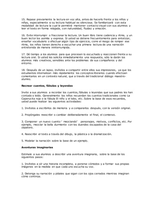 15. Repase previamente la lectura en voz alta, antes de hacerlo frente a los niños y
niñas, especialmente si su lectura habitual es silenciosa. Se familiarizará con esta
modalidad de lectura la cual le permitirá mantener contacto visual con sus alumnos y
leer el texto en forma relajada, con naturalidad, fluidez y emoción.
16. Evite interrumpir o fraccionar la lectura. Un buen libro tiene cadencia y ritmo, y un
buen lector los asimila y expresa. Si usted se detiene frecuentemente para sintetizar,
enseñar vocabulario o efectuar algún tipo de ejercicio, corre el riesgo de romper ese
ritmo, los niños tienen derecho a escuchar una primera lectura de una narración
entretenida de manera ininterrumpida.
17. Dé tiempo a los alumnos para que procesen lo escuchado y reaccionen frente a su
lectura oral. Si usted les solicita inmediatamente una respuesta, sólo la darán los
alumnos más creativos, sensibles ante los problemas de sus c ompañeros y del
entorno.
18. Después de un lapso, invítelos a compartir entre ellos sus impresiones, ya que los
estudiantes internalizan más rápidamente los conceptos literarios cuando efectúan
comentarios en un contexto natural, que a través del tradicional diálogo maestro-
alumno.
Recrear cuentos, fábulas y leyendas
Invite a sus alumnos a recordar los cuentos, fábulas o leyendas que sus padres les han
contado o leído. Generalmente los niños recuerdan los cuentos tradicionales como La
Caperucita roja o la fábula El niño y el lobo, etc. Sobre la base de esos recuerdos,
usted puede realizar las siguientes actividades:
1. Invítelos a escribirlos de memoria y a compararlos después, con la versión original.
2. Propóngales reescribir o cambiar deliberadamente el final, el comienzo.
3. Componer un nuevo cuento “ mezclando” personajes, motivos, conflictos, etc. Por
ejemplo, mezclar la bella durmiente con los duendes escapados de la casa del
zapatero.
4. Reescribir el texto a través del dibujo, la plástica o la dramat ización.
5. Modelar la narración sobre la base de un ejemplo.
Aventuras imaginarias
Estimule a sus alumnos a describir una aventura imaginaria, sobre la base de los
siguientes pasos:
1. Invítelos a oír una historia incompleta, a ponerse cómodos y a formar sus propias
imágenes en la medida en que cada uno escucha su voz.
2. Detenga su narración y pídales que sigan con los ojos cerrados mientras imaginan
cómo continúa.
 