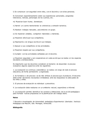 l) Se comunican con seguridad entre ellos, con el docente y con otras personas.
ll) Conversan espontáneamente sobre sus experiencias personales, programas
televisivos, noticias, personajes de los cuentos, etc.
m) Muestran buen humor, dramatizan.
n) Narran un cuento manteniendo la coherencia y cohesión narrativa.
ñ) Realizan trabajos manuales, psicomotores en grupo.
o) Se muestran amables, comparten materiales y merienda.
p) Muestran afecto por sus compañeros.
q) Representa a la lengua escrita en sus trabajos.
r) Apoyan a sus compañeros en las actividades.
s) Muestran respeto por sus compañeros.
t) Cumplen con las actividades señaladas por el docente.
u) Muestran seguridad y son cooperativos en cada acción que se realiza en los espacios
escolares y extraescolares.
Es importante que los docentes consideren al momento de desarrollar el proceso
evaluativo algunos aspectos como los siguientes:
1. La evaluación es continua y sistemática: se realiza a lo largo de todo el proceso
educativo, de forma permanente y organizada.
2. Es formativa o de proceso: se da más énfasis al proceso que al producto. El docente
debe tomar decisiones necesarias e inmediatas ante las respuestas no adecuadas de
los niños y niñas.
3. El proceso de evaluación es individual y preventivo.
4. La evaluación debe realizarse en un ambiente natural, espontáneo e informal.
5. La evaluación permite identificar los aciertos y limitaciones de la acción pedagógica
para formular nuevas propuestas en la planificación del trabajo diario.
Notas
* Docente e investigador de Universidad pedagógica Experimental Libertador. Instituto
Pedagógico de Maturín, Edo. Monagas, Venezuela.
Bibliografía
 