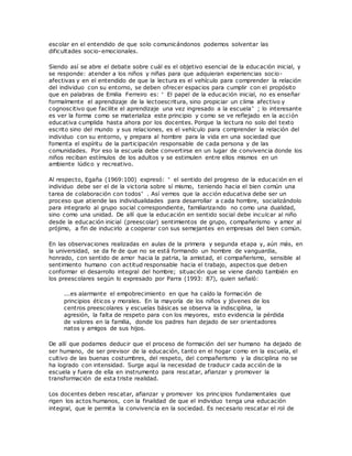 escolar en el entendido de que solo comunicándonos podemos solventar las
dificultades socio-emocionales.
Siendo así se abre el debate sobre cuál es el objetivo esencial de la educación inicial, y
se responde: atender a los niños y niñas para que adquieran experiencias socio-
afectivas y en el entendido de que la lectura es el vehículo para comprender la relación
del individuo con su entorno, se deben ofrecer espacios para cumplir con el propósito
que en palabras de Emilia Ferreiro es: “ El papel de la educación inicial, no es enseñar
formalmente el aprendizaje de la lectoescritura, sino propiciar un clima afectivo y
cognoscitivo que facilite el aprendizaje una vez ingresado a la escuela” ; lo interesante
es ver la forma como se materializa este principio y como se ve reflejado en la acción
educativa cumplida hasta ahora por los docentes. Porque la lectura no solo del texto
escrito sino del mundo y sus relaciones, es el vehículo para comprender la relación del
individuo con su entorno, y prepara al hombre para la vida en una sociedad que
fomenta el espíritu de la participación responsable de cada persona y de las
comunidades. Por eso la escuela debe convertirse en un lugar de convivencia donde los
niños reciban estímulos de los adultos y se estimulen entre ellos mismos en un
ambiente lúdico y recreativo.
Al respecto, Egaña (1969:100) expresó: “ el sentido del progreso de la educación en el
individuo debe ser el de la victoria sobre sí mismo, teniendo hacia el bien común una
tarea de colaboración con todos” . Así vemos que la acción educativa debe ser un
proceso que atiende las individualidades para desarrollar a cada hombre, socializándolo
para integrarlo al grupo social correspondiente, familiarizando no como una dualidad,
sino como una unidad. De allí que la educación en sentido social debe inculcar al niño
desde la educación inicial (preescolar) sentimientos de grupo, compañerismo y amor al
prójimo, a fin de inducirlo a cooperar con sus semejantes en empresas del bien común.
En las observaciones realizadas en aulas de la primera y segunda etapa y, aún más, en
la universidad, se da fe de que no se está formando un hombre de vanguardia,
honrado, con sentido de amor hacia la patria, la amistad, el compañerismo, sensible al
sentimiento humano con actitud responsable hacia el trabajo, aspectos que deben
conformar el desarrollo integral del hombre; situación que se viene dando también en
los preescolares según lo expresado por Parra (1993: 87), quien señaló:
...es alarmante el empobrecimiento en que ha caído la formación de
principios éticos y morales. En la mayoría de los niños y jóvenes de los
centros preescolares y escuelas básicas se observa la indisciplina, la
agresión, la falta de respeto para con los mayores, esto evidencia la pérdida
de valores en la familia, donde los padres han dejado de ser orientadores
natos y amigos de sus hijos.
De allí que podamos deducir que el proceso de formación del ser humano ha dejado de
ser humano, de ser previsor de la educación, tanto en el hogar como en la escuela, el
cultivo de las buenas costumbres, del respeto, del compañerismo y la disciplina no se
ha logrado con intensidad. Surge aquí la necesidad de traducir cada acción de la
escuela y fuera de ella en instrumento para rescatar, afianzar y promover la
transformación de esta triste realidad.
Los docentes deben rescatar, afianzar y promover los principios fundamentales que
rigen los actos humanos, con la finalidad de que el individuo tenga una educación
integral, que le permita la convivencia en la sociedad. Es necesario rescatar el rol de
 