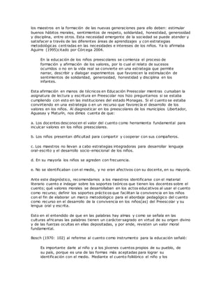 los maestros en la formación de las nuevas generaciones para ello deben: estimular
buenos hábitos morales, sentimientos de respeto, solidaridad, honestidad, generosidad
y disciplina, entre otros. Esta necesidad emergente de la sociedad se puede atender y
satisfacer a través de las diferentes áreas de aprendizajes y con estrategias
metodológicas centradas en las necesidades e intereses de los niños. Ya lo afirmaba
Aguirre (1995)citado por Córcega 2004.
En la educación de los niños preescolares se comienza el proceso de
formación y afirmación de los valores, por lo cual el relato de sucesos
ocurridos o no en la vida real se convierte en una estrategia que permite
narrar, describir y dialogar experimentos que favorecen la estimulación de
sentimientos de solidaridad, generosidad, honestidad y disciplina en los
infantes.
Esta afirmación en manos de técnicos en Educación Preescolar mientras cursaban la
asignatura de lectura y escritura en Preescolar nos hizo preguntarnos si se estaba
cumpliendo con esto en las instituciones del estado Monagas. Si el cuento se estaba
convirtiendo en una estrategia o en un recurso que favorecía el desarrollo de los
valores en los niños. Al diagnosticar en los preescolares de los municipios Libertador,
Aguasay y Maturín, nos dimos cuenta de que:
a. Los docentes desconocen el valor del cuento como herramienta fundamental para
inculcar valores en los niños preescolares.
b. Los niños presentan dificultad para compartir y cooperar con sus compañeros.
c. Los maestros no llevan a cabo estrategias integradoras para desarrollar lenguaje
oral-escrito y el desarrollo socio-emocional de los niños.
d. En su mayoría los niños se agreden con frecuencia.
e. No se identificaban con el medio, y no eran afectivos con su docente, en su mayoría.
Ante este diagnóstico, recomendamos a los maestros identificarse con el material
literario cuento e indagar sobre los soportes teóricos que tienen los docentes sobre el
cuento; qué valores morales se desarrollaban en los actos educativos al usar el cuento
como recurso; definir los soportes prácticos que facilitan la convivencia en los niños
con el fin de elaborar un marco metodológico para el abordaje pedagógico del cuento
como recurso en el desarrollo de la convivencia en los niños(as) del Preescolar y su
lengua oral y escrita.
Esto en el entendido de que en las palabras hay almas y como se señala en las
culturas africanas las palabras tienen un carácter sagrado en virtud de su origen divino
y de las fuerzas ocultas en ellas depositadas, y por ende, revisten un valor moral
fundamental.
Bosch (1970: 102) al referirse al cuento como instrumento para la educación señaló:
Es importante darle al niño y a los jóvenes cuentos propios de su pueblo, de
su país, porque es una de las formas más aceptadas para lograr su
identificación con el medio. Mediante el cuento folklórico el niño y los
 