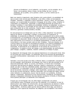jóvenes se familiarizan con el ambiente, con la gente, con los animales de su
tierra; con la plantas, flores y frutas, con las formas de vivir, con los
problemas de su pueblo, con su pensar y sentir, y con los valores que lo
caracterizan.
Bosh nos mostró el importante valor formativo del cuento infantil y la posibilidad de
que se usara como recurso para familiarizar a los niños y niñas con las especies
animales, minerales y vegetales y todo el patrimonio cultural y moral. Por otra parte,
pudimos ver la oportunidad de aumentar el lenguaje de los niños y niñas, fomentar la
creatividad y su imaginación, desarrollar su afectividad partiendo de la base de la
bondad y la belleza, y crear hábitos de sensibilidad artística, la solidaridad, la justicia y
la verdad. Todo esto en el entendido de que cada acción debía establecer las bases
para el desarrollo de un niño autónomo, creativo, digno y sujeto de los deberes,
derechos y garantías constitucionales y sociales.
En esta perspectiva se trabajó para que los niños y niñas adquirieran los patrones
básicos de relación: la identidad, el apego, el autocontrol, la cooperación, la
solidaridad, la aceptación, la afiliación, la amistad, la apropiación de la cultura propia,
la diversificación y la socialización como uno de los aspectos fundamentales que exige
la sociedad a la educación. Donde el elemento esencial es el propio niño, su capacidad
para relacionarse con el entorno e ir accediendo gradualmente a niveles de mayor
conocimiento y de nexos sociales cada vez más complejos. Todo esto basados en el
currículo básico el cual indica la necesidad de auspiciar en la práctica pedagógica la
discusión de temas morales, la no imposición de puntos de vista, el favorecer la
autonomía, la participación en la elaboración en las pautas de convivencia y su
cumplimiento, el respeto al ritmo del trabajo y a la espontaneidad, las oportunidades
para trabajar, compartir, colaborar, resolver conflictos y el trabajo en grupo.
Su adquisición del lenguaje tiene una especial importancia en la educación inicial. Esta
es una tarea que nunca termina y se desarrolla junto a los procesos del pensamiento
que están intrínsicamente relacionados con la vida afectiva, social e intelectual del ser
humano.
Aprender a escuchar ayuda a los niños a afianzar ideas y a comprender conceptos, el
uso del lenguaje, particularmente del lenguaje oral, tiene la más alta prioridad en la
educación preescolar. Narrar un suceso, una historia, un hecho real o inventado,
incluyendo descripciones de objetos, personas, lugares y expresiones de tiempo,
dando una idea lo más fiel y detallada posible, desarrolla la observación, la memoria,
la imaginación, la creatividad, el uso de vocabulario preciso y el ordenamiento verbal
de las secuencias. Conversar y dialogar sobre inquietudes, sucesos que se observan o
de los que se tiene información mientras desarrollan una actividad que implica decidir
cómo realizarla en colaboración, buscar vías de solución a un problema, etcétera,
implican comprensión, alternancia en las intervenciones, formulación de preguntas
precisas y respuestas coherentes. De esta manera se propicia el interés, el intercambio
entre quienes participan y el desarrollo de la expresión.
Al igual que con el lenguaje oral, los niños llegan al preescolar con ciertos
conocimientos sobre el lenguaje escrito que han adquirido en el ambiente en que se
desenvuelven (por medios de comunicación, por las experiencias de observar e inferir
los mensajes en los medios impresos, por su posible contacto con los textos en el
ámbito familiar, etcétera); saben que las marcas gráficas dicen algo, que tienen un
significado y son capaces de interpretar las imágenes que acompañan a los textos;
 