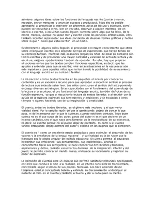 asimismo algunas ideas sobre las funciones del lenguaje escrito (contar o narrar,
recordar, enviar mensajes o anunciar sucesos o productos). Todo ello es posible
aprenderlo al presenciar o intervenir en diferentes actos de lectura y escritura, como
pueden ser escuchar a otros, leer en voz alta, observar a alguien mientras lee en
silencio o escribe, o escuchar cuando alguien comenta sobre algo que ha leído. De la
misma manera, aunque no sepan leer y escribir como las personas alfabetizadas, ellos
también intentan representar sus ideas por medio de diversas formas gráficas y hablan
sobre lo que “ creen que está escrito” en un texto.
Evidentemente algunos niños llegarán al preescolar con mayor conocimiento que otros
sobre el lenguaje escrito; esto depende del tipo de experiencias que hayan tenido en
su contexto familiar. Mientras más ocasiones tengan los niños de estar en contacto con
textos escritos y de presenciar una mayor cantidad y variedad de actos de lectura y de
escritura, mejores oportunidades tendrán de aprender. Por ello, hay que propiciar
situaciones en las que los textos cumplan funciones especificas, es decir, que les
ayuden a entender para qué se escribe; vivir estas situaciones en la escuela es aún
más importante para aquellos niños que no han tenido la posibilidad de acercamiento
con el lenguaje escrito en su contexto familiar.
La interacción con los textos fomenta en los pequeños el interés por conocer su
contenido y es un excelente recurso para que aprendan a encontrar sentido al proceso
de lectura aun antes de saber leer. Los niños construyen el sentido del text o poniendo
en juego diversas estrategias. Estas capacidades son el fundamento del aprendizaje de
la lectura y la escritura, el uso funcional del lenguaje escrito, también disfrutan de su
función expresiva, ya que al escuchar la lectura de textos literarios o al escribir con la
ayuda de la maestra expresan sus sentimientos y emociones y se trasladan a otros
tiempos y lugares haciendo uso de su imaginación y creatividad.
El cuento, entre los textos literarios, es el género más moderno y el que mayor
vialidad tiene. Por la sencilla razón de que la gente jamás dejará de contar lo que
pasa, ni de interesarse por lo que le cuentan, cuando esté bien contado. Todo buen
cuento no es el que surge de las puras ganas del autor ni es el que deviene de un
intento catártico, sino el que nace sencillamente de la inevitabilidad de su existencia.
Es decir, se escribe porque no se puede dejar de escribirlo. Es como si el cuento
viniera empujando desde adentro del autor y explota en las páginas que lo contienen.
El cuento es “ como un excelente medio pedagógico para estimular el desarrollo de los
valores y la enseñanza de la lengua materna” y su finalidad es la de hacer que la
literatura sea la piedra angular del edificio educativo. El cuento permite al educando
interpretar sus emociones; sus pensamientos, sus experiencias, ahonda el
conocimiento hacia sus semejantes; le hace conocer sus tentaciones y fracasos,
aspiraciones y éxitos, también escuchar los dominios de la imaginación infantil y del
joven; le permite conocer un mundo nuevo, enriquece su vocabulario y vigorizar su
poder de expresión.
La narración de cuentos abre un espacio que permite satisfacer profundas necesidades,
en tanto que conduce al niño a la realidad, en un intento constante de transformarla,
reinventarla según el deseo de sus propias fantasías. Les hace aprender desde
temprana edad el concepto de belleza y estimula su discernimiento al distinguir al
instante al malo en el cuento y también al bueno y dar a cada quien su mérito.
 