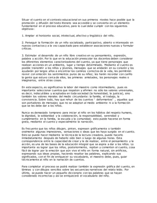 Situar el cuento en el contexto educacional en sus primeros niveles hace posible que la
promoción y difusión del texto literario sea accesible y se convierta en un elemento
fundamental en el proceso educativo, para lo cual debe cumplir con los siguientes
objetivos:
1. Ampliar el horizonte social, intelectual, afectivo y lingüístico del niño.
2. Perseguir la formación de un niño socializado, participativo, abierto e interesado en
nuevos contactos y a la vez capacitado para establecer asociaciones nuevas y formular
críticas.
3. Estimular el desarrollo de un niño libre creativo en su pensamiento, expresión,
palabra y acción. Por lo que en la educación preescolar los docentes deben considerar
los diferentes elementos caracterizadores del cuento, ya que tiene personajes que
realizan acciones en un ambiente, lugar y tiempo determinado. Mediante el cuento es
posible transmitir a los niños y jóvenes, mensajes que se anidarán en su corazón y los
ayudarán por largos años a encontrar los caminos correctos de la vida, les permitirán
revivir con emoción los sentimientos puros de su niñez; les harán recordar con cariño
la gente que estuvo cerca de ellos, las primeras amistades, los personajes reales o
imaginarios, entre otras cosas.
En este aspecto, es significativa la labor del maestro como intermediario, pues es
importante seleccionar cuentos que respeten y afirmen no sólo los valores universales,
es decir, indiscutibles y aceptados en toda sociedad (la honestidad, la justicia), sino
también los valores morales del medio circundante: la familia, el trabajo, la
convivencia. Sobre todo, hay que rehuir de los cuentos “ deformantes” , aquellos que
son portadores de mensajes que no se adaptan al medio ambiente ni a la formación
que se les debe dar a los niños.
Nunca es demasiado temprano para iniciar al niño en los hábitos del respeto humano,
la dignidad, la solidaridad y la colaboración, la responsabilidad, serenidad y
cumplimiento en la familia, la escuela y la comunidad; esto puede hacerse en forma
grata, mediante el cuento y especialmente la narración.
Es frecuente que los niños dibujen, pinten, expresen gráficamente o también
oralmente algunas impresiones, sensaciones o ideas que les haya surgido en el cuento.
Esto se puede hacer mediante la técnica de la lectura creadora, puede hacerlo
inmediatamente después de haberlo oído bien o luego de algunas horas. Esta
correspondencia entre la capacidad de crear y la de realizar, entre el pensamiento y la
acción, es una de las bases de la educación integral que se aspira a dar a los niños. Lo
importante es lograr que los niños, posteriormente, repitan y comenten el cuento, cosa
fácil de lograr por la emoción que aún vive el niño en forma natural, sin artificios,
expresando sus ideas propias, haciendo resaltar las palabras, explicando sus
significados, con el fin de enriquecer su vocabulario, el maestro debe, pues, guiar
técnicamente al niño en la narración de cuentos.
Para completar el proceso se podrá realizar también la expresión gráfica del cuento, en
láminas y con dibujos sencillos sobre las secuencias narrativas del relato leído. Por
último, se puede hacer un pequeño diccionario con las palabras que se hayan
considerado incorrectas y así se enriquecerá el vocabulario del niño.
 