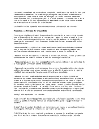 Un cuento centrado en las aventuras de una piedra, puede servir de iniciación para una
clase sobre los minerales; un cuento cuyo protagonista es un árbol puede servir de
apoyo para una clase sobre la forma de las hojas; un cuento en el que participan
varios animales será utilizado para ejercitar la suma y la resta. En consecuencia, en la
Educación Inicial el docente debe comenzar a estimular en los niños y niñas el amor
hacia la convivencia a través del texto literario.
En armonía con los objetivos de la investigación se consideraron las variables.
Aspectos académicos del encuestado
Permitieron establecer el grado de conocimiento con relación al cuento como recurso
para el desarrollo de los valores y la convivencia, y aspectos sobre la praxis y el uso
del cuento en el aula para el desarrollo de la lectura, los valores y la convivencia. La
investigación se enmarcó como de campo, de tipo descriptiva y se desarrolló en los
siguientes pasos:
- Fase diagnóstica o exploratoria: en esta fase se recolectó la información suficiente
para la descripción de la realidad objeto de estudio a fin de tener argumento para
justificar algunos planteamientos que caracterizaron la situación problemática.
- Fase de revisión documental: se basó en la recolección, revisión, análisis y extracción
de información de diversas fuentes acerca del tema objeto de estudio.
- Fase descriptiva: en esta fase se especificaron las características de los elementos de
la investigación (población objeto de estudio).
- Fase analítica: consistió en el proceso de descomponer la realidad objeto de estudio,
a objeto de analizar cada uno de sus elementos y relación de estos entre sí y con la
totalidad, para comprender la naturaleza del fenómeno estudiado.
- Fase de solución: en esta fase se realizó la descripción e interpretación de los
resultados, los cuales dieron origen a las conclusiones y recomendaciones, y éstas, a
su vez, a la propuesta sustentada en el enfoque constructivista. La muestra objeto del
presente estudio quedó constituida por 46 docentes que laboran en los preescolares
del municipio Maturín- Delta Amacuro, y que habían cursado Literatura Infantil, Lecto-
escritura y Planificación Didáctica. La selección se hizo al azar, con selección simple.
Para constatar las respuestas que daban los docentes en la escuela con el hacer en el
aula, se llevó a cabo un proceso de observación directa y aplicación de cuestionario.
Se llegó a las siguientes conclusiones:
A) La narración de cuentos permite establecer una comunicación estrecha con los niños
y niñas y facilita al maestro moldear las ansias infantiles para conjugar lo lúdico y lo
afectivo.
B) Los T.S.U. presentan debilidades de conocimiento en cuanto al uso del cuento como
recurso para estimular la formación de los valores en los niños.
C) El 50% de los docentes en ejercicio no tienen la preparación académica necesaria
para llevar a cabo el proceso de enseñanza-aprendizaje en el preescolar, además
 