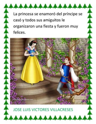 La princesa se enamoró del príncipe se
casó y todos sus amiguitos le
organizaron una fiesta y fueron muy
felices.

JOSE LUIS VICTORES VILLACRESES

 