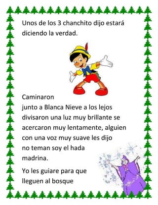 Unos de los 3 chanchito dijo estará
diciendo la verdad.

Caminaron
junto a Blanca Nieve a los lejos
divisaron una luz muy brillante se
acercaron muy lentamente, alguien
con una voz muy suave les dijo
no teman soy el hada
madrina.
Yo les guiare para que
lleguen al bosque

 