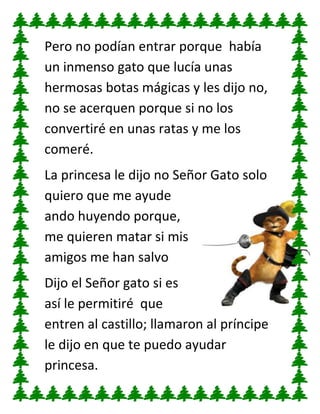 Pero no podían entrar porque había
un inmenso gato que lucía unas
hermosas botas mágicas y les dijo no,
no se acerquen porque si no los
convertiré en unas ratas y me los
comeré.
La princesa le dijo no Señor Gato solo
quiero que me ayude
ando huyendo porque,
me quieren matar si mis
amigos me han salvo
Dijo el Señor gato si es
así le permitiré que
entren al castillo; llamaron al príncipe
le dijo en que te puedo ayudar
princesa.

 