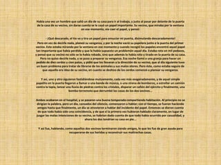 Había una vez un hombre que salió un día de su casa para ir al trabajo, y justo al pasar por delante de la puerta
de la casa de su vecino, sin darse cuenta se le cayó un papel importante. Su vecino, que miraba por la ventana
en ese momento, vio caer el papel, y pensó:
- ¡Qué descarado, el tío va y tira un papel para ensuciar mi puerta, disimulando descaradamente!
Pero en vez de decirle nada, planeó su venganza, y por la noche vació su papelera junto a la puerta del primer
vecino. Este estaba mirando por la ventana en ese momento y cuando recogió los papeles encontró aquel papel
tan importante que había perdido y que le había supuesto un problemón aquel día. Estaba roto en mil pedazos,
y pensó que su vecino no sólo se lo había robado, sino que además lo había roto y tirado en la puerta de su casa.
Pero no quiso decirle nada, y se puso a preparar su venganza. Esa noche llamó a una granja para hacer un
pedido de diez cerdos y cien patos, y pidió que los llevaran a la dirección de su vecino, que al día siguiente tuvo
un buen problema para tratar de librarse de los animales y sus malos olores. Pero éste, como estaba seguro de
que aquello era idea de su vecino, en cuanto se deshizo de los cerdos comenzó a planear su venganza.
Y así, uno y otro siguieron fastidiándose mutuamente, cada vez más exageradamente, y de aquel simple
papelito en la puerta llegaron a llamar a una banda de música, o una sirena de bomberos, a estrellar un camión
contra la tapia, lanzar una lluvia de piedras contra los cristales, disparar un cañón del ejército y finalmente, una
bomba-terremoto que derrumbó las casas de los dos vecinos...
Ambos acabaron en el hospital, y se pasaron una buena temporada compartiendo habitación. Al principio no se
dirigían la palabra, pero un día, cansados del silencio, comenzaron a hablar; con el tiempo, se fueron haciendo
amigos hasta que finalmente, un día se atrevieron a hablar del incidente del papel. Entonces se dieron cuenta
de que todo había sido una coincidencia, y de que si la primera vez hubieran hablado claramente, en lugar de
juzgar las malas intenciones de su vecino, se habrían dado cuenta de que todo había ocurrido por casualidad, y
ahora los dos tendrían su casa en pie...
Y así fue, hablando, como aquellos dos vecinos terminaron siendo amigos, lo que les fue de gran ayuda para
recuperarse de sus heridas y reconstruir sus maltrechas casas.
 