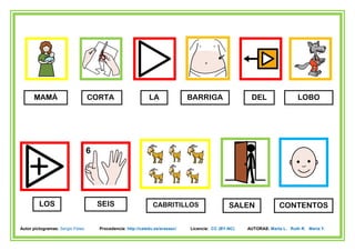 MAMÁ                        CORTA                     LA               BARRIGA                 DEL                  LOBO




         LOS                       SEIS                       CABRITILLOS                     SALEN              CONTENTOS

Autor pictogramas: Sergio Palao     Procedencia: http://catedu.es/arasaac/   Licencia: CC (BY-NC)   AUTORAS: Marta L. Ruth R. María Y.
 