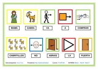 MAMÁ                     CABRA                            VA                           A                 COMPRAR




      CABRITILLOS                             NO                           ABRAIS                   LA                  PUERTA


Autor pictogramas: Sergio Palao   Procedencia: http://catedu.es/arasaac/     Licencia: CC (BY-NC)   AUTORAS: Marta L. Ruth R. María Y.
 