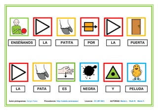 ENSÉÑANOS                       LA                PATITA                   POR                  LA                  PUERTA




       LA                     PATA                   ES                    NEGRA                   Y                PELUDA


Autor pictogramas: Sergio Palao   Procedencia: http://catedu.es/arasaac/   Licencia: CC (BY-NC)   AUTORAS: Marta L. Ruth R. María Y.
 