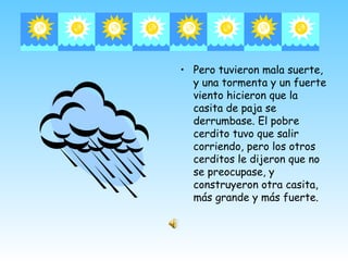 • Pero tuvieron mala suerte,
  y una tormenta y un fuerte
  viento hicieron que la
  casita de paja se
  derrumbase. El pobre
  cerdito tuvo que salir
  corriendo, pero los otros
  cerditos le dijeron que no
  se preocupase, y
  construyeron otra casita,
  más grande y más fuerte.
 