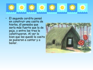 • El segundo cerdito pensó
  en construir una casita de
  hierba, él pensaba que
  sería más fuerte que la de
  paja, y entre los tres la
  construyeron. Al ver lo
  bien que les quedó la casita
  se pusieron a cantar y a
  bailar.
 