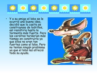 • Y a su amigo el lobo se le
  ocurrió una buena idea,
  decidió que la casita se
  construyese de ladrillos,
  así resistiría hasta la
  tormenta más fuerte. Pero
  los cerditos tardarían más
  tiempo en construirla ya
  que ellos no eran tan
  fuertes como el lobo. Pero
  no tenían ningún problema
  ya que el lobo les ofreció
  toda su ayuda.
 