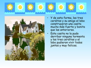 • Y de esta forma, los tres
  cerditos y su amigo el lobo
  construyeron una casita
  mucho más fuerte y bonita
  que las anteriores.
• Esta casita no la pudo
  derribar ninguna tormenta
  y los tres cerditos y el
  lobo pudieron vivir todos
  juntos y muy felices.
 