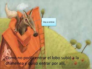 Voy a entrar.




Como no podía entrar el lobo subió a la
chimenea y quiso entrar por allí.
 