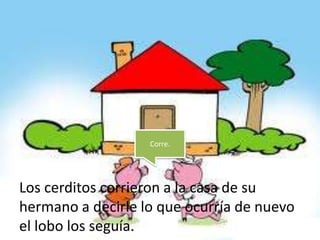 Corre.




Los cerditos corrieron a la casa de su
hermano a decirle lo que ocurría de nuevo
el lobo los seguía.
 