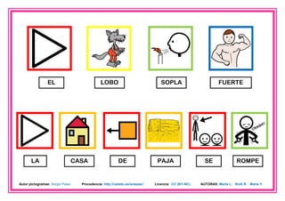 EL                            LOBO                             SOPLA                        FUERTE




       LA                         CASA                    DE                  PAJA                    SE               ROMPE


Autor pictogramas: Sergio Palao     Procedencia: http://catedu.es/arasaac/   Licencia: CC (BY-NC)   AUTORAS: Marta L. Ruth R. María Y.
 