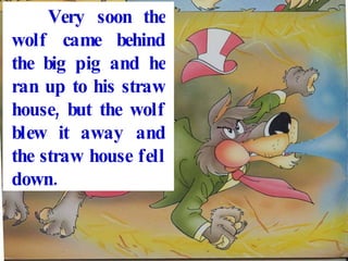 Very soon the wolf came behind the big pig and he ran up to his straw house, but the wolf blew it away and the straw house fell down.
