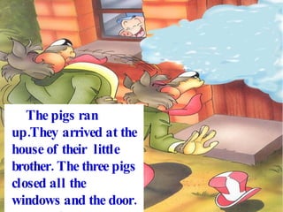 The pigs ran up.They arrived at the house of their little brother. The three pigs closed all the windows and the door. The wolf blew and blew but the house didn´t fall down.