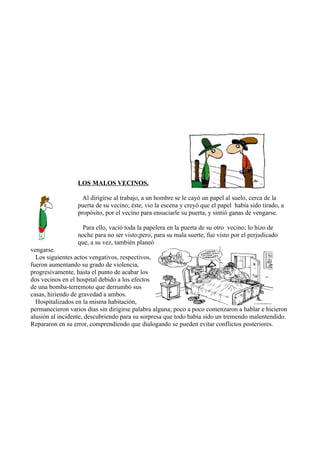 LOS MALOS VECINOS.

                    Al dirigirse al trabajo, a un hombre se le cayó un papel al suelo, cerca de la
                  puerta de su vecino; éste, vio la escena y creyó que el papel había sido tirado, a
                  propósito, por el vecino para ensuciarle su puerta, y sintió ganas de vengarse.

                    Para ello, vació toda la papelera en la puerta de su otro vecino; lo hizo de
                  noche para no ser visto;pero, para su mala suerte, fue visto por el perjudicado
                  que, a su vez, también planeó
vengarse.
  Los siguientes actos vengativos, respectivos,
fueron aumentando su grado de violencia,
progresivamente, hasta el punto de acabar los
dos vecinos en el hospital debido a los efectos
de una bomba-terremoto que derrumbó sus
casas, hiriendo de gravedad a ambos.
  Hospitalizados en la misma habitación,
permanecieron varios días sin dirigirse palabra alguna; poco a poco comenzaron a hablar e hicieron
alusión al incidente, descubriendo para su sorpresa que todo había sido un tremendo malentendido.
Repararon en su error, comprendiendo que dialogando se pueden evitar conflictos posteriores.
 