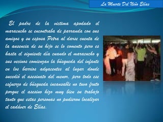 La Muerte Del Niño Elías


  El padre de la victima apodado el
maracucho se encontraba de parranda con sus
amigos y su esposa Petra al darse cuenta de
la ausencia de su hijo se lo comento pero es
hasta el siguiente día cuando el maracucho y
sus vecinos comienzan la búsqueda del infante
en los barrios adyacentes al lugar donde
sucedió el asesinato del menor, pero todo ese
esfuerzo de búsqueda incansable no tuvo fruto
porque el asesino hizo muy bien su trabajo
tanto que estas personas no pudieron localizar
el cadáver de Elías.
 