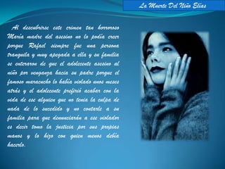 La Muerte Del Niño Elías

  Al descubrirse este crimen tan horroroso
María madre del asesino no lo podía creer
porque Rafael siempre fue una persona
tranquila y muy apegada a ella y su familia
se enteraron de que el adolecente asesino al
niño por venganza hacia su padre porque el
famoso maracucho lo había violado unos meses
atrás y el adolecente prefirió acabar con la
vida de ese alguien que no tenia la culpa de
nada de lo sucedido y no contarle a su
familia para que denunciarán a ese violador
es decir tomo la justicia por sus propias
manos y lo hizo con quien menos debía
hacerlo.
 